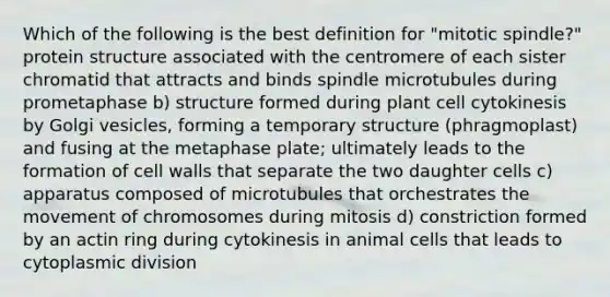 Which of the following is the best definition for "mitotic spindle?" protein structure associated with the centromere of each sister chromatid that attracts and binds spindle microtubules during prometaphase b) structure formed during plant cell cytokinesis by Golgi vesicles, forming a temporary structure (phragmoplast) and fusing at the metaphase plate; ultimately leads to the formation of cell walls that separate the two daughter cells c) apparatus composed of microtubules that orchestrates the movement of chromosomes during mitosis d) constriction formed by an actin ring during cytokinesis in animal cells that leads to cytoplasmic division