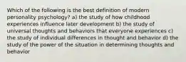 Which of the following is the best definition of modern personality psychology? a) the study of how childhood experiences influence later development b) the study of universal thoughts and behaviors that everyone experiences c) the study of individual differences in thought and behavior d) the study of the power of the situation in determining thoughts and behavior