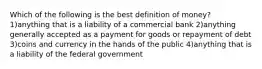 Which of the following is the best definition of money? 1)anything that is a liability of a commercial bank 2)anything generally accepted as a payment for goods or repayment of debt 3)coins and currency in the hands of the public 4)anything that is a liability of the federal government