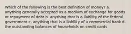 Which of the following is the best definition of money? a. anything generally accepted as a medium of exchange for goods or repayment of debt b. anything that is a liability of the federal government c. anything that is a liability of a commercial bank d. the outstanding balances of households on credit cards