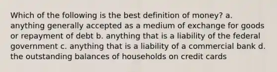 Which of the following is the best definition of money? a. anything generally accepted as a medium of exchange for goods or repayment of debt b. anything that is a liability of the federal government c. anything that is a liability of a commercial bank d. the outstanding balances of households on credit cards