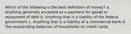 Which of the following is the best <a href='https://www.questionai.com/knowledge/kQOWSqjtmq-definition-of-money' class='anchor-knowledge'>definition of money</a>? a. Anything generally accepted as a payment for goods or repayment of debt b. Anything that is a liability of the federal government c. Anything that is a liability of a commercial bank d. The outstanding balances of households on credit cards