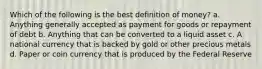 Which of the following is the best definition of money? a. Anything generally accepted as payment for goods or repayment of debt b. Anything that can be converted to a liquid asset c. A national currency that is backed by gold or other precious metals d. Paper or coin currency that is produced by the Federal Reserve