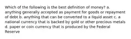 Which of the following is the best definition of money? a. anything generally accepted as payment for goods or repayment of debt b. anything that can be converted to a liquid asset c. a national currency that is backed by gold or other precious metals d. paper or coin currency that is produced by the Federal Reserve