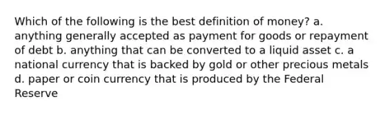 Which of the following is the best definition of money? a. anything generally accepted as payment for goods or repayment of debt b. anything that can be converted to a liquid asset c. a national currency that is backed by gold or other precious metals d. paper or coin currency that is produced by the Federal Reserve