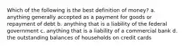 Which of the following is the best definition of money? a. anything generally accepted as a payment for goods or repayment of debt b. anything that is a liability of the federal government c. anything that is a liability of a commercial bank d. the outstanding balances of households on credit cards