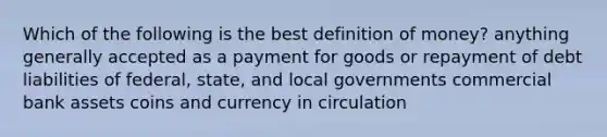 Which of the following is the best definition of money? anything generally accepted as a payment for goods or repayment of debt liabilities of federal, state, and local governments commercial bank assets coins and currency in circulation