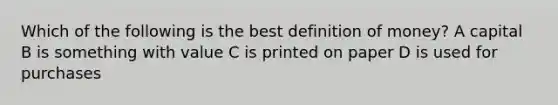 Which of the following is the best definition of money? A capital B is something with value C is printed on paper D is used for purchases