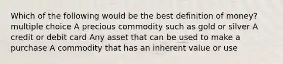 Which of the following would be the best definition of money? multiple choice A precious commodity such as gold or silver A credit or debit card Any asset that can be used to make a purchase A commodity that has an inherent value or use