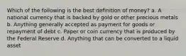 Which of the following is the best definition of money? a. A national currency that is backed by gold or other precious metals b. Anything generally accepted as payment for goods or repayment of debt c. Paper or coin currency that is produced by the Federal Reserve d. Anything that can be converted to a liquid asset