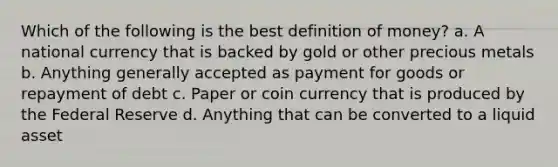 Which of the following is the best definition of money? a. A national currency that is backed by gold or other precious metals b. Anything generally accepted as payment for goods or repayment of debt c. Paper or coin currency that is produced by the Federal Reserve d. Anything that can be converted to a liquid asset