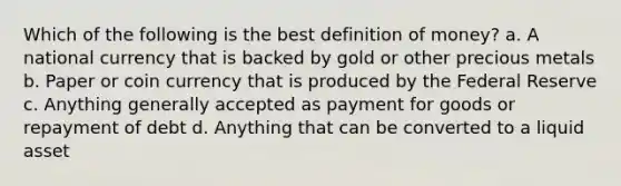 Which of the following is the best <a href='https://www.questionai.com/knowledge/kQOWSqjtmq-definition-of-money' class='anchor-knowledge'>definition of money</a>? a. A national currency that is backed by gold or other precious metals b. Paper or coin currency that is produced by the Federal Reserve c. Anything generally accepted as payment for goods or repayment of debt d. Anything that can be converted to a liquid asset