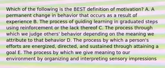 Which of the following is the BEST definition of​ motivation? A. A permanent change in behavior that occurs as a result of experience B. The process of guiding learning in graduated steps using reinforcement or the lack thereof C. The process through which we judge​ others' behavior depending on the meaning we attribute to that behavior D. The process by which a​ person's efforts are​ energized, directed, and sustained through attaining a goal E. The process by which we give meaning to our environment by organizing and interpreting sensory impressions