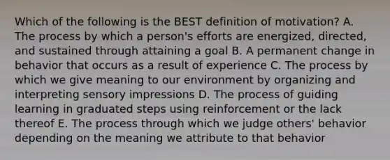 Which of the following is the BEST definition of​ motivation? A. The process by which a​ person's efforts are​ energized, directed, and sustained through attaining a goal B. A permanent change in behavior that occurs as a result of experience C. The process by which we give meaning to our environment by organizing and interpreting sensory impressions D. The process of guiding learning in graduated steps using reinforcement or the lack thereof E. The process through which we judge​ others' behavior depending on the meaning we attribute to that behavior