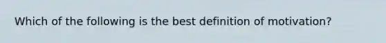 Which of the following is the best definition of motivation?