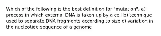 Which of the following is the best definition for "mutation". a) process in which external DNA is taken up by a cell b) technique used to separate DNA fragments according to size c) variation in the nucleotide sequence of a genome