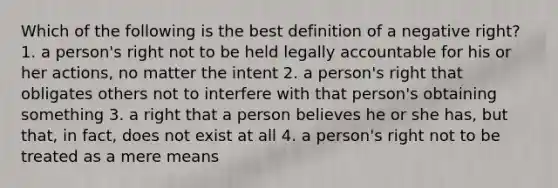 Which of the following is the best definition of a negative right? 1. a person's right not to be held legally accountable for his or her actions, no matter the intent 2. a person's right that obligates others not to interfere with that person's obtaining something 3. a right that a person believes he or she has, but that, in fact, does not exist at all 4. a person's right not to be treated as a mere means