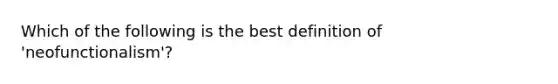 Which of the following is the best definition of 'neofunctionalism'?