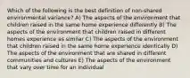 Which of the following is the best definition of non-shared environmental variance? A) The aspects of the environment that children raised in the same home experience differently B) The aspects of the environment that children raised in different homes experience as similar C) The aspects of the environment that children raised in the same home experience identically D) The aspects of the environment that are shared in different communities and cultures E) The aspects of the environment that vary over time for an individual