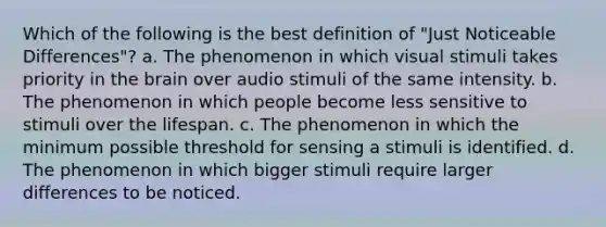 Which of the following is the best definition of "Just Noticeable Differences"? a. The phenomenon in which visual stimuli takes priority in the brain over audio stimuli of the same intensity. b. The phenomenon in which people become less sensitive to stimuli over the lifespan. c. The phenomenon in which the minimum possible threshold for sensing a stimuli is identified. d. The phenomenon in which bigger stimuli require larger differences to be noticed.