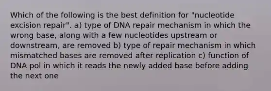 Which of the following is the best definition for "nucleotide excision repair". a) type of DNA repair mechanism in which the wrong base, along with a few nucleotides upstream or downstream, are removed b) type of repair mechanism in which mismatched bases are removed after replication c) function of DNA pol in which it reads the newly added base before adding the next one