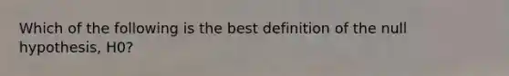 Which of the following is the best definition of the null hypothesis, H0?