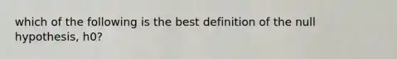 which of the following is the best definition of the null hypothesis, h0?