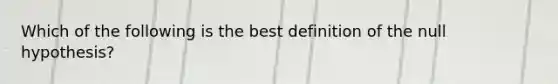 Which of the following is the best definition of the null hypothesis?
