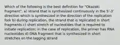 Which of the following is the best definition for "Okazaki fragment". a) strand that is synthesized continuously in the 5'-3' direction which is synthesized in the direction of the replication fork b) during replication, the strand that is replicated in short fragments c) short stretch of nucleotides that is required to initiate replication; in the case of replication, the primer has RNA nucleotides d) DNA fragment that is synthesized in short stretches on the lagging strand