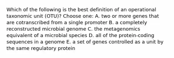 Which of the following is the best definition of an operational taxonomic unit (OTU)? Choose one: A. two or more genes that are cotranscribed from a single promoter B. a completely reconstructed microbial genome C. the metagenomics equivalent of a microbial species D. all of the protein-coding sequences in a genome E. a set of genes controlled as a unit by the same regulatory protein