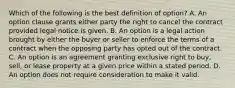 Which of the following is the best definition of option? A. An option clause grants either party the right to cancel the contract provided legal notice is given. B. An option is a legal action brought by either the buyer or seller to enforce the terms of a contract when the opposing party has opted out of the contract. C. An option is an agreement granting exclusive right to buy, sell, or lease property at a given price within a stated period. D. An option does not require consideration to make it valid.