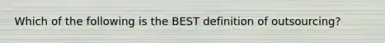 Which of the following is the BEST definition of outsourcing?
