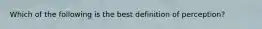 Which of the following is the best definition of perception?