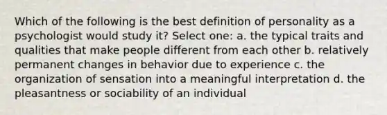 Which of the following is the best definition of personality as a psychologist would study it? Select one: a. the typical traits and qualities that make people different from each other b. relatively permanent changes in behavior due to experience c. the organization of sensation into a meaningful interpretation d. the pleasantness or sociability of an individual