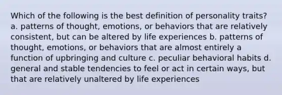 Which of the following is the best definition of personality traits? a. patterns of thought, emotions, or behaviors that are relatively consistent, but can be altered by life experiences b. patterns of thought, emotions, or behaviors that are almost entirely a function of upbringing and culture c. peculiar behavioral habits d. general and stable tendencies to feel or act in certain ways, but that are relatively unaltered by life experiences