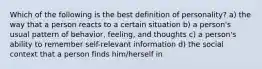 Which of the following is the best definition of personality? a) the way that a person reacts to a certain situation b) a person's usual pattern of behavior, feeling, and thoughts c) a person's ability to remember self-relevant information d) the social context that a person finds him/herself in