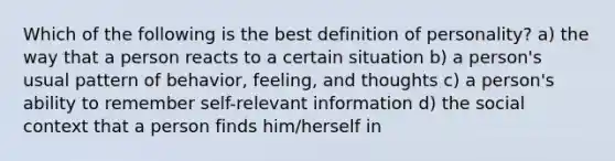 Which of the following is the best definition of personality? a) the way that a person reacts to a certain situation b) a person's usual pattern of behavior, feeling, and thoughts c) a person's ability to remember self-relevant information d) the social context that a person finds him/herself in