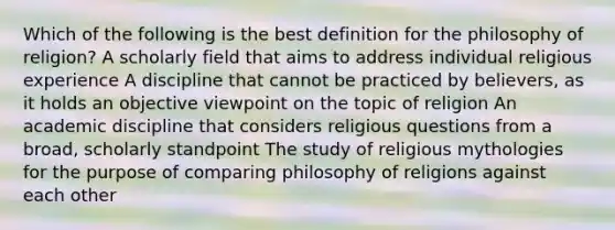 Which of the following is the best definition for the philosophy of religion? A scholarly field that aims to address individual religious experience A discipline that cannot be practiced by believers, as it holds an objective viewpoint on the topic of religion An academic discipline that considers religious questions from a broad, scholarly standpoint The study of religious mythologies for the purpose of comparing philosophy of religions against each other