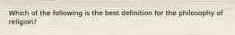 Which of the following is the best definition for the philosophy of religion?