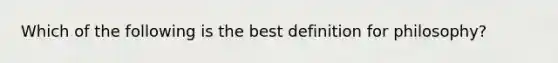 Which of the following is the best definition for philosophy?