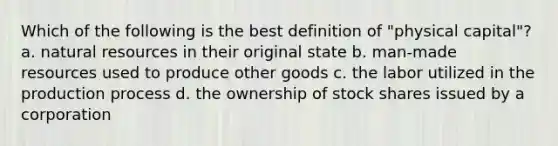 Which of the following is the best definition of "physical capital"? a. natural resources in their original state b. man-made resources used to produce other goods c. the labor utilized in the production process d. the ownership of stock shares issued by a corporation