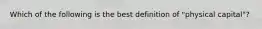 Which of the following is the best definition of "physical capital"?