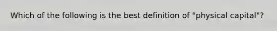 Which of the following is the best definition of "physical capital"?