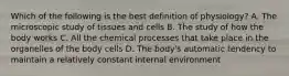 Which of the following is the best definition of physiology? A. The microscopic study of tissues and cells B. The study of how the body works C. All the chemical processes that take place in the organelles of the body cells D. The body's automatic tendency to maintain a relatively constant internal environment