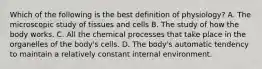 Which of the following is the best definition of physiology? A. The microscopic study of tissues and cells B. The study of how the body works. C. All the chemical processes that take place in the organelles of the body's cells. D. The body's automatic tendency to maintain a relatively constant internal environment.