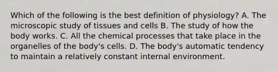 Which of the following is the best definition of physiology? A. The microscopic study of tissues and cells B. The study of how the body works. C. All the chemical processes that take place in the organelles of the body's cells. D. The body's automatic tendency to maintain a relatively constant internal environment.