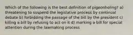 Which of the following is the best definition of pigeonholing? a) threatening to suspend the legislative process by continual debate b) forbidding the passage of the bill by the president c) killing a bill by refusing to act on it d) marking a bill for special attention during the lawmaking process