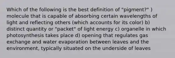 Which of the following is the best definition of "pigment?" ) molecule that is capable of absorbing certain wavelengths of light and reflecting others (which accounts for its color) b) distinct quantity or "packet" of light energy c) organelle in which photosynthesis takes place d) opening that regulates gas exchange and water evaporation between leaves and the environment, typically situated on the underside of leaves