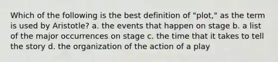 Which of the following is the best definition of "plot," as the term is used by Aristotle? a. the events that happen on stage b. a list of the major occurrences on stage c. the time that it takes to tell the story d. the organization of the action of a play