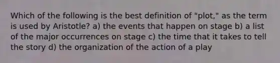 Which of the following is the best definition of "plot," as the term is used by Aristotle? a) the events that happen on stage b) a list of the major occurrences on stage c) the time that it takes to tell the story d) the organization of the action of a play